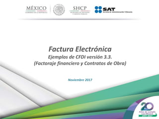 Factura Electrónica
Ejemplos de CFDI versión 3.3.
(Factoraje financiero y Contratos de Obra)
Noviembre 2017
 
