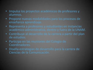• Impulsa los proyectos académicos de profesores y
alumnos.
• Propone nuevas modalidades para los procesos de
enseñanza aprendizaje.
• Representa a profesores y estudiantes en instancias
académico administrativa, dentro y fuera de la UNAM.
• Contribuye al desarrollo de la carrera a partir del plan
de estudios.
• Participa en las reuniones del Colegio de
Coordinadores.
• Diseña estrategias de desarrollo para la carrera de
Ciencias de la Comunicación.
 