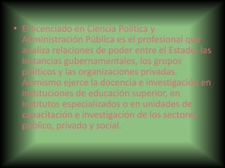 • El licenciado en Ciencia Política y
Administración Pública es el profesional que
analiza relaciones de poder entre el Estado, las
instancias gubernamentales, los grupos
políticos y las organizaciones privadas.
Asimismo ejerce la docencia e investigación en
instituciones de educación superior, en
institutos especializados o en unidades de
capacitación e investigación de los sectores
público, privado y social.
 