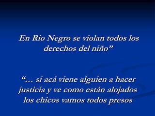 En Rio Negro se violan todos los
derechos del niño”
“… si acá viene alguien a hacer
justicia y ve como están alojados
los chicos vamos todos presos
 