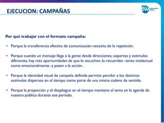 • Porque la transferencia efectiva de comunicación necesita de la repetición.
• Porque cuando un mensaje llega a la gente desde direcciones, soportes y estímulos
diferentes, hay más oportunidades de que lo escuchen, lo recuerden -tanto intelectual
como emocionalmente- y pasen a la acción.
• Porque la identidad visual de campaña definida permite percibir a los distintos
estímulos dispersos en el tiempo como parte de una misma cadena de sentido.
• Porque la proyección y el despliegue en el tiempo mantiene el tema en la agenda de
nuestro público durante ese período.
Por qué trabajar con el formato campaña:
EJECUCION: CAMPAÑAS
 