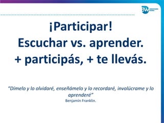 ¡Participar!
Escuchar vs. aprender.
+ participás, + te llevás.
“Dímelo y lo olvidaré, enseñámelo y lo recordaré, involúcrame y lo
aprenderé”
Benjamín Franklin.
 