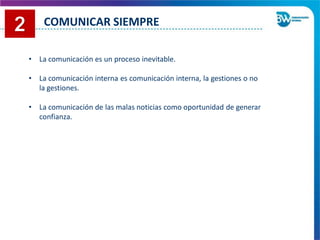 • La comunicación es un proceso inevitable.
• La comunicación interna es comunicación interna, la gestiones o no
la gestiones.
• La comunicación de las malas noticias como oportunidad de generar
confianza.
COMUNICAR SIEMPRE
 