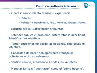 · 2 patas: conocimiento teórico + experiencia
- ¡Estudiar!
- Trabajar + Benchmark, Pub., Premios, Grupos, Foros…
· Escucha activa. Saber hacer preguntas.
· Capacidad de hacer analogías para transpolar
soluciones a otros problemas.
Como consultores internos…
· Entender cuál es el problema. Interpretar la necesidad.
Identificar los objetivos.
· Tomar decisiones no desde las opciones, sino desde el
objetivo.
· Sentido común, atendiendo a todas las variables.
· Manejar tanto el “qué hacer” como el “cómo hacerlo”.
 