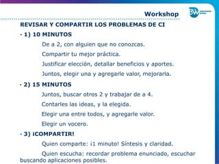 REVISAR Y COMPARTIR LOS PROBLEMAS DE CI
· 1) 10 MINUTOS
De a 2, con alguien que no conozcas.
Compartir tu mejor práctica.
Justificar elección, detallar beneficios y aportes.
Juntos, elegir una y agregarle valor, mejorarla.
· 2) 15 MINUTOS
Juntos, buscar otros 2 y trabajar de a 4.
Contarles las ideas, y la elegida.
Elegir una entre todos, y agregarle valor.
Elegir un vocero.
Workshop
· 3) ¡COMPARTIR!
Quien comparte: ¡1 minuto! Síntesis y claridad.
Quien escucha: recordar problema enunciado, escuchar
buscando aplicaciones posibles.
 