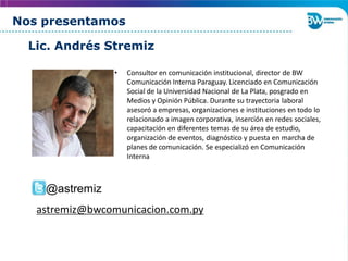 Nos presentamos
• Consultor en comunicación institucional, director de BW
Comunicación Interna Paraguay. Licenciado en Comunicación
Social de la Universidad Nacional de La Plata, posgrado en
Medios y Opinión Pública. Durante su trayectoria laboral
asesoró a empresas, organizaciones e instituciones en todo lo
relacionado a imagen corporativa, inserción en redes sociales,
capacitación en diferentes temas de su área de estudio,
organización de eventos, diagnóstico y puesta en marcha de
planes de comunicación. Se especializó en Comunicación
Interna
Lic. Andrés Stremiz
@astremiz
astremiz@bwcomunicacion.com.py
 