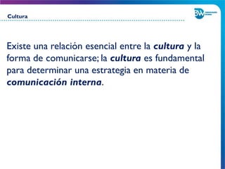 Existe una relación esencial entre la cultura y la
forma de comunicarse; la cultura es fundamental
para determinar una estrategia en materia de
comunicación interna.
Cultura
 