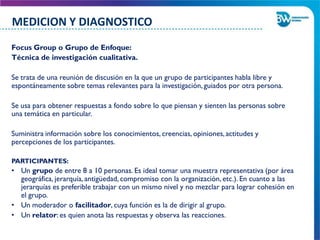 Focus Group o Grupo de Enfoque:
Técnica de investigación cualitativa.
Se trata de una reunión de discusión en la que un grupo de participantes habla libre y
espontáneamente sobre temas relevantes para la investigación,guiados por otra persona.
Se usa para obtener respuestas a fondo sobre lo que piensan y sienten las personas sobre
una temática en particular.
Suministra información sobre los conocimientos, creencias, opiniones,actitudes y
percepciones de los participantes.
PARTICIPANTES:
• Un grupo de entre 8 a 10 personas. Es ideal tomar una muestra representativa (por área
geográfica, jerarquía, antigüedad, compromiso con la organización, etc.). En cuanto a las
jerarquías es preferible trabajar con un mismo nivel y no mezclar para lograr cohesión en
el grupo.
• Un moderador o facilitador, cuya función es la de dirigir al grupo.
• Un relator: es quien anota las respuestas y observa las reacciones.
MEDICION Y DIAGNOSTICO
 