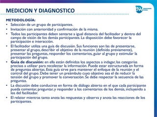 METODOLOGÍA:
• Selección de un grupo de participantes.
• Invitación con anterioridad y confirmación de la misma.
• Todos los participantes deben sentarse a igual distancia del facilitador y dentro del
campo de visión de los demás participantes. La disposición debe favorecer la
participación e interacción.
• El facilitador utiliza una guía de discusión. Sus funciones son las de presentarse,
presentar al grupo, describir el objetivo de la reunión (definido previamente),
presentar las preguntas, responder los comentarios, guiar al grupo y estimular la
participación del grupo.
• Guía de discusión: en ella están definidos los aspectos a indagar, las categorías
precisas a utilizar para recolectar la información. Puede estar estructurada en forma
de preguntas abiertas. Esta guía sirve para mantener el enfoque de la reunión y el
control del grupo. Debe tener un preámbulo cuyo objetivo sea el de reducir la
tensión del grupo y promover la conversación. Se debe respectar la secuencia de las
preguntas.
• La discusión debe conducirse en forma de diálogo abierto en el que cada participante
pueda comentar, preguntar, y responder a los comentarios de los demás, incluyendo a
los del facilitador.
• El relator mientras tanto anota las respuestas y observa y anota las reacciones de los
participantes.
MEDICION Y DIAGNOSTICO
 