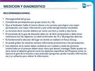 RECOMENDACIONES:
• Homogeneidad del grupo.
• Cantidad de participantes por grupo (entre 6 y 10).
• Que el facilitador hable el mismo idioma o lo conozca para lograr una mayor
participación, una mejor información y por ende consiga buenos resultados.
• La duración de la reunión debiera ser entre una hora y media y dos horas.
• El contenido de la guía de discusión debe ser de fácil comprensión y debe tener
coherencia con los objetivos. Lo ideal es formular de 15 a 18 preguntas abiertas.
• Es fundamental la elección del lugar en donde se realizará el Focus Group.
• Se puede grabar las sesiones, siempre informando previamente a los participantes.
• Los objetivos de la sesión deben analizarse con cuidado y todas las personas
involucradas en el proceso deben tener claro qué desean investigar. Debe quedar en
claro tanto el objetivo general como los objetivos específicos del Proyecto, cómo se
operará la guía de la reunión y que estímulos (preguntas, ayudas visuales, información,
etc.) se utilizarán para relevar la información.
MEDICION Y DIAGNOSTICO
 