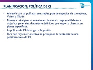 • Alineada con las políticas, estrategias, plan de negocios de la empresa,
Visión y Misión
• Presenta principios, orientaciones, funciones, responsabilidades y
objetivos generales, claramente definidos que luego se plasman en
planes específicos.
• La política de CI da origen a la gestión.
• Para que haya instrumentos, se presupone la existencia de una
política/norma de CI.
PLANIFICACION: POLÍTICA DE CI
 