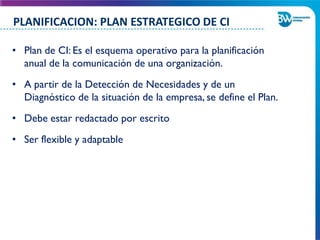 • Plan de CI: Es el esquema operativo para la planificación
anual de la comunicación de una organización.
• A partir de la Detección de Necesidades y de un
Diagnóstico de la situación de la empresa, se define el Plan.
• Debe estar redactado por escrito
• Ser flexible y adaptable
PLANIFICACION: PLAN ESTRATEGICO DE CI
 