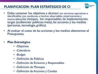 • Debe contener los objetivos a alcanzar (en términos operativos e
identificables con conductas o hechos observables empíricamente y
mensurables),los tiempos, los responsables de implementación,
target (audiencias/ públicos-meta), las acciones y los medios
(personas, tecnología, gráfica).
• Al evaluar el costo de las acciones y los medios obtenemos el
Presupuesto.
• Plan Estratégico
• -Objetivos
• -Calendario
• -Budget
• -Definición de Públicos
• -Definición de Emisores y Responsables
• -Definición de Mensajes
• -Definición de Acciones y Canales
PLANIFICACION: PLAN ESTRATEGICO DE CI
 