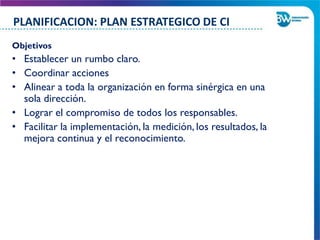 Objetivos
• Establecer un rumbo claro.
• Coordinar acciones
• Alinear a toda la organización en forma sinérgica en una
sola dirección.
• Lograr el compromiso de todos los responsables.
• Facilitar la implementación, la medición, los resultados, la
mejora continua y el reconocimiento.
PLANIFICACION: PLAN ESTRATEGICO DE CI
 