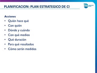 Acciones
• Quién hace qué
• Con quién
• Dónde y cuándo
• Con qué medios
• Qué duración
• Para qué resultados
• Cómo serán medidos
PLANIFICACION: PLAN ESTRATEGICO DE CI
 