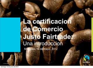 La certificacion
                              de Comercio
                              Justo Fairtrade:
                              Una introduccion
                               Miercoles 16 de mayo, 2012




   © Fairtrade 2011
    © Fairtrade 2012          Project Title sits here - update this via the
                              Header and Footer options
domingo 10 de junio de 2012
 