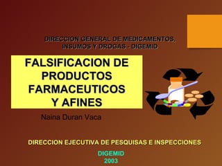 DIRECCION GENERAL DE MEDICAMENTOS,DIRECCION GENERAL DE MEDICAMENTOS,
INSUMOS Y DROGAS - DIGEMIDINSUMOS Y DROGAS - DIGEMID
FALSIFICACION DEFALSIFICACION DE
PRODUCTOSPRODUCTOS
FARMACEUTICOSFARMACEUTICOS
Y AFINESY AFINES
DIRECCION EJECUTIVA DE PESQUISAS E INSPECCIONESDIRECCION EJECUTIVA DE PESQUISAS E INSPECCIONES
DIGEMID
2003
Naina Duran Vaca
 