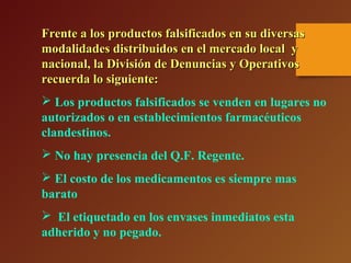 Frente a los productos falsificados en su diversasFrente a los productos falsificados en su diversas
modalidades distribuidos en el mercado local ymodalidades distribuidos en el mercado local y
nacional, la División de Denuncias y Operativosnacional, la División de Denuncias y Operativos
recuerda lo siguiente:recuerda lo siguiente:
 Los productos falsificados se venden en lugares no
autorizados o en establecimientos farmacéuticos
clandestinos.
 No hay presencia del Q.F. Regente.
 El costo de los medicamentos es siempre mas
barato
 El etiquetado en los envases inmediatos esta
adherido y no pegado.
 