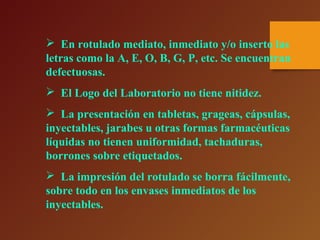  En rotulado mediato, inmediato y/o inserto las
letras como la A, E, O, B, G, P, etc. Se encuentran
defectuosas.
 El Logo del Laboratorio no tiene nitidez.
 La presentación en tabletas, grageas, cápsulas,
inyectables, jarabes u otras formas farmacéuticas
líquidas no tienen uniformidad, tachaduras,
borrones sobre etiquetados.
 La impresión del rotulado se borra fácilmente,
sobre todo en los envases inmediatos de los
inyectables.
 