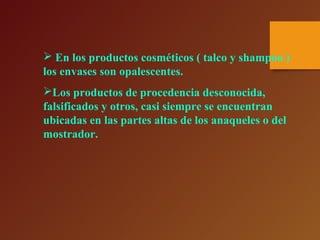  En los productos cosméticos ( talco y shampoo )
los envases son opalescentes.
Los productos de procedencia desconocida,
falsificados y otros, casi siempre se encuentran
ubicadas en las partes altas de los anaqueles o del
mostrador.
 