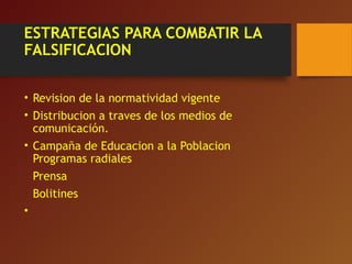 ESTRATEGIAS PARA COMBATIR LA
FALSIFICACION
• Revision de la normatividad vigente
• Distribucion a traves de los medios de
comunicación.
• Campaña de Educacion a la Poblacion
Programas radiales
Prensa
Bolitines
•
 