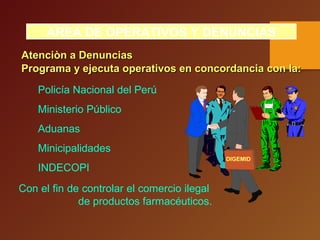 AREA DE OPERATIVOS Y DENUNCIAS
Programa y ejecuta operativos en concordancia con la:Programa y ejecuta operativos en concordancia con la:
Policía Nacional del Perú
Ministerio Público
Aduanas
Minicipalidades
INDECOPI
Con el fin de controlar el comercio ilegal
de productos farmacéuticos.
DIGEMID
Atenciòn a DenunciasAtenciòn a Denuncias
 