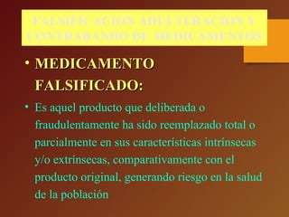 FALSIFICACIÓN ADULTERACION Y
CONTRABANDO DE MEDICAMENTOS
• MEDICAMENTOMEDICAMENTO
FALSIFICADO:FALSIFICADO:
• Es aquel producto que deliberada o
fraudulentamente ha sido reemplazado total o
parcialmente en sus características intrínsecas
y/o extrínsecas, comparativamente con el
producto original, generando riesgo en la salud
de la población
 