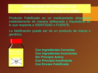 Con Ingredientes Correctos
Con Ingredientes Incorrectos
Sin Principio Activo
Con Principio Insuficiente
Con Envase Falsificado
Producto Falsificado es un medicamento etiquetado
indebidamente de manera deliberada o fraudulenta en
lo que respecta a IDENTIDAD o FUENTE.
La falsificación puede ser de un producto de marca o
genérico.
DEFINICION DE PRODUCTOS
FALSIFICADOS SEGUN LA OMS
MEDICAMENTO
FALSIFICADO
¡PELIGRO!
 
