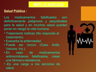 IMPLICANCIAS
Salud Pública :
Los medicamentos falsificados son
definitivamente peligrosos y perjudiciales
para la salud y en muchos casos pueden
poner en riesgo la vida humana.
• Tratamiento ineficaz (No responde al
tratamiento).
• Exacerba la enfermedad.
• Puede ser nocivo (Caso Antib.
Vacuna, Iny.).
• En caso de medicamentos
antimicrobianos falsificados, crean
una fármaco-resistencia.
• -Es una carga a los servicios de
salud.
 