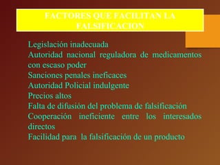 FACTORES QUE FACILITAN LA
FALSIFICACION
Legislación inadecuada
Autoridad nacional reguladora de medicamentos
con escaso poder
Sanciones penales ineficaces
Autoridad Policial indulgente
Precios altos
Falta de difusión del problema de falsificación
Cooperación ineficiente entre los interesados
directos
Facilidad para la falsificación de un producto
 