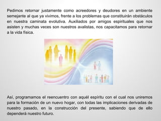 Pedimos retornar justamente como acreedores y deudores en un ambiente
semejante al que ya vivimos, frente a los problemas que constituirán obstáculos
en nuestra caminata evolutiva. Auxiliados por amigos espirituales que nos
asisten y muchas veces son nuestros avalistas, nos capacitamos para retornar
a la vida física.




Así, programamos el reencuentro con aquél espíritu con el cual nos uniremos
para la formación de un nuevo hogar, con todas las implicaciones derivadas de
nuestro pasado, en la construcción del presente, sabiendo que de ello
dependerá nuestro futuro.
 