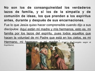 No son los de consanguineidad los verdaderos
lazos de familia, y sí los de la simpatía y de
comunión de ideas, los que prenden a los espíritus
antes, durante y después de sus encarnaciones.
Fue lo que Jesús quiso hacer comprensible cuando dijo a sus
discípulos: Aquí están mí madre y mis hermanos, esto es, mi
familia por los lazos del espíritu, pues todos aquellos que
hacen la voluntad de mi Padre que está en los cielos, es mi
Hermano, mi hermana, y mi madre.” (Kardec, El Evangelio según el
Espiritismo)
 
