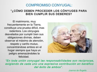 COMPROMISO CONYUGAL:
    “¿CÓMO DEBEN PROCEDER LOS CÓNYUGES PARA
            BIEN CUMPLIR SUS DEBERES?

        El matrimonio, muy
   frecuentemente en la Tierra,
constituye una prueba difícil, mas
     redentora. Los cónyuges
 desvelados por cumplir bien sus
   obligaciones divinas, deben
observar el máximo de atención,
      respeto y cariño mutuo,
  concentrándose ambos en el
    hogar siempre que haya un
     peligro amenazándoles la
              felicidad.
 “En toda unión conyugal las responsabilidades son recíprocas,
 exigiendo de cada uno una expresiva contribución en benéfico
                         del éxito de ambos”.
                                            Joanna de Ângelis.
 