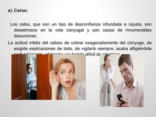 a) Celos:


 Los celos, que son un tipo de desconfianza infundada e injusta, son
  desastrosos en la vida conyugal y son causa de innumerables
  desuniones.
La actitud infeliz del celoso de cobrar exageradamente del cónyuge, de
   exigirle explicaciones de todo, de vigilarlo siempre, acaba afligiéndole
   profundamente, abriendo una herida difícil de cicatrizar.
 