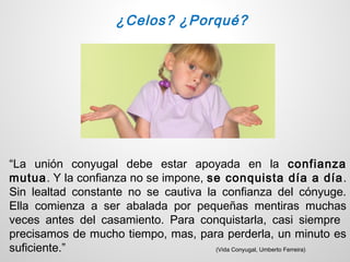 ¿Celos? ¿Porqué?




“La unión conyugal debe estar apoyada en la confianza
mutua. Y la confianza no se impone, se conquista día a día .
Sin lealtad constante no se cautiva la confianza del cónyuge.
Ella comienza a ser abalada por pequeñas mentiras muchas
veces antes del casamiento. Para conquistarla, casi siempre
precisamos de mucho tiempo, mas, para perderla, un minuto es
suficiente.”                          (Vida Conyugal, Umberto Ferreira)
 