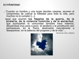 b) Infidelidad:

...“Cuando un hombre y una mujer deciden casarse, asumen el
    compromiso de cultivar la fidelidad para toda la vida, pero
    muchos no lo cumplen [...].
   Igual que ocurren los flagelos de la guerra, de la
    piratería, de la violencia homicida y de la esclavitud ,
    que acompañan la comunidad terrestre hace milenios,
    diluyéndose muy poco a poco, el adulterio y la prostitución aún
    permanecen, en la Tierra, destinados naturalmente a
    desaparecer, en la balanza del progreso y de la vida.”...
                                                 (Emmanuel, Sexo y Destino)
 