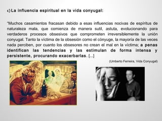 c) La influencia espiritual en la vida conyugal:


“Muchos casamientos fracasan debido a esas influencias nocivas de espíritus de
naturaleza mala, que comienza de manera sutil, astuta, evolucionando para
verdaderos procesos obsesivos que comprometen irreversiblemente la unión
conyugal. Tanto la víctima de la obsesión como el cónyuge, la mayoría de las veces
nada perciben, por cuanto los obsesores no crean el mal en la víctima; a penas
identifican las tendencias y las estimulan de forma intensa y
persistente, procurando exacerbarlas . [...]
                                                       (Umberto Ferreira, Vida Conyugal)
 