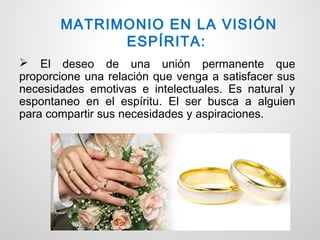 MATRIMONIO EN LA VISIÓN
             ESPÍRITA:
 El deseo de una unión permanente que
proporcione una relación que venga a satisfacer sus
necesidades emotivas e intelectuales. Es natural y
espontaneo en el espíritu. El ser busca a alguien
para compartir sus necesidades y aspiraciones.
 