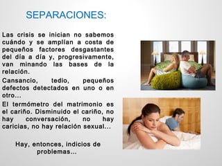 SEPARACIONES:
Las crisis se inician no sabemos
cuándo y se amplían a costa de
pequeños factores desgastantes
del día a día y, progresivamente,
van minando las bases de la
relación.
Cansancio,      tedio,    pequeños
defectos detectados en uno o en
otro...
El termómetro del matrimonio es
el cariño. Disminuido el cariño, no
hay     conversación,     no    hay
caricias, no hay relación sexual...

    Hay, entonces, indicios de
          problemas…
 