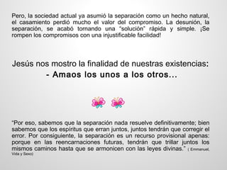 Pero, la sociedad actual ya asumió la separación como un hecho natural,
el casamiento perdió mucho el valor del compromiso. La desunión, la
separación, se acabó tornando una “solución” rápida y simple. ¡Se
rompen los compromisos con una injustificable facilidad!



Jesús nos mostro la finalidad de nuestras existencias:
        - Amaos los unos a los otros...




“Por eso, sabemos que la separación nada resuelve definitivamente; bien
sabemos que los espíritus que erran juntos, juntos tendrán que corregir el
error. Por consiguiente, la separación es un recurso provisional apenas:
porque en las reencarnaciones futuras, tendrán que trillar juntos los
mismos caminos hasta que se armonicen con las leyes divinas.” ( Emmanuel,
Vida y Sexo)
 
