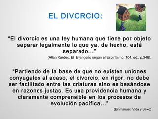 EL DIVORCIO:


“El divorcio es una ley humana que tiene por objeto
    separar legalmente lo que ya, de hecho, está
                     separado...”
              (Allan Kardec, El Evangelio según el Espiritismo, 104. ed., p.348).



 “Partiendo de la base de que no existen uniones
conyugales al acaso, el divorcio, en rigor, no debe
ser facilitado entre las criaturas sino es basándose
 en razones justas. Es una providencia humana y
   claramente comprensible en los procesos de
                evolución pacífica...”
                                                        (Emmanuel, Vida y Sexo)
 