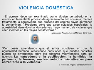 VIOLENCIA DOMÉSTICA
 “El agresor debe ser examinado como alguien perturbado en sí
mismo, en lamentable proceso de agravamiento. No obstante, merece
tratamiento la agresividad, que procede del espíritu cuyos gérmenes
lo contaminan… Problema serio que exige cuidados especiales, la
agresividad viene dominando cada vez mayor número de víctimas que
caen inermes en las mayas constrictoras.”
                                    (Joanna de Ângelis, Leyes Morales de la Vida)




“Con Jesús aprendemos que el amor sustituirá, un día, la
agresividad humana, resolviendo cuestiones que puedan constituir
puntos de divergencia entre las criaturas motivándolas para las
guerras. La mansedumbre, la pacificación, la humildad, la
paciencia, la ternura, son los métodos más eficaces para
enfrentarse a la violencia .”
                                            ( Joanna de Ângelis, Sendas luminosas)
 