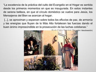“La excelencia de la práctica del culto del Evangelio en el Hogar es sentida
desde los primeros momentos en que es inaugurada. En estos instantes
de serena belleza, en que el círculo doméstico se vuelve para Jesús, los
Mensajeros del Bien se acercan al hogar.
 [...], se aproximan y esparcen sobre todos los efluvios de paz, de armonía
y las energías que fluyen de lo Más Alto fortalecen las fuerzas dando el
buen ánimo imprescindible en la prosecución de las luchas cotidianas.”
                                        (Suely Caldas Schubert, Obsesión ⁄ desobsesión)
 