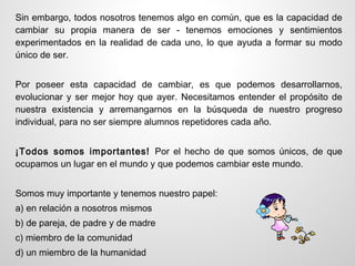 Sin embargo, todos nosotros tenemos algo en común, que es la capacidad de
cambiar su propia manera de ser - tenemos emociones y sentimientos
experimentados en la realidad de cada uno, lo que ayuda a formar su modo
único de ser.


Por poseer esta capacidad de cambiar, es que podemos desarrollarnos,
evolucionar y ser mejor hoy que ayer. Necesitamos entender el propósito de
nuestra existencia y arremangarnos en la búsqueda de nuestro progreso
individual, para no ser siempre alumnos repetidores cada año.


¡Todos somos importantes! Por el hecho de que somos únicos, de que
ocupamos un lugar en el mundo y que podemos cambiar este mundo.


Somos muy importante y tenemos nuestro papel:
a) en relación a nosotros mismos
b) de pareja, de padre y de madre
c) miembro de la comunidad
d) un miembro de la humanidad
 