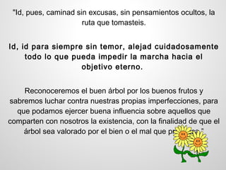 "Id, pues, caminad sin excusas, sin pensamientos ocultos, la
                      ruta que tomasteis.


Id, id para siempre sin temor, alejad cuidadosamente
     todo lo que pueda impedir la marcha hacia el
                   objetivo eterno.


    Reconoceremos el buen árbol por los buenos frutos y
sabremos luchar contra nuestras propias imperfecciones, para
  que podamos ejercer buena influencia sobre aquellos que
comparten con nosotros la existencia, con la finalidad de que el
    árbol sea valorado por el bien o el mal que produzca.”
 