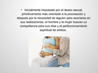 • Inicialmente impulsado por el deseo sexual,
    primitivamente más orientado a la procreación y
después por la necesidad de alguien para asociarse en
  sus realizaciones, el hombre y la mujer buscan un
  compañero/a para sus días y el perfeccionamiento
                 espiritual de ambos.
 