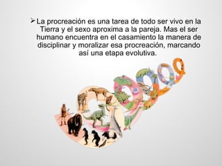  La procreación es una tarea de todo ser vivo en la
   Tierra y el sexo aproxima a la pareja. Mas el ser
  humano encuentra en el casamiento la manera de
  disciplinar y moralizar esa procreación, marcando
                así una etapa evolutiva.
 