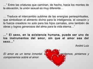 …” Entre las criaturas que caminan, de hecho, hacia los montes de
la elevación, la unión sexual es muy diferente…

… Traduce el intercambio sublime de las energías periespirituales,
que simbolizan el alimento divino para la inteligencia, el corazón y
la fuerza creadora no solo para los hijos carnales, sino también de
obras y logros generosos del alma para la vida eterna…”

…” El sexo, en la existencia humana, puede ser uno de
los instrumentos del amor, sin que el amor sea del
sexo…”
                                             André Luiz

El amor es un tema inmortal. Escribimos, recitamos, pintamos y
componemos sobre el amor.
 