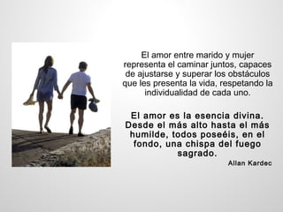 El amor entre marido y mujer
representa el caminar juntos, capaces
 de ajustarse y superar los obstáculos
que les presenta la vida, respetando la
      individualidad de cada uno.

 El amor es la esencia divina.
Desde el más alto hasta el más
 humilde, todos poseéis, en el
  fondo, una chispa del fuego
           sagrado.
                           Allan Kardec
 