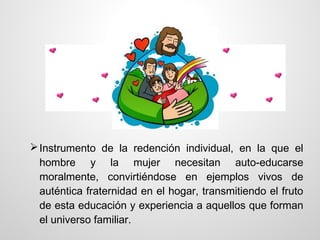  Instrumento de la redención individual, en la que el
  hombre y la mujer necesitan auto-educarse
  moralmente, convirtiéndose en ejemplos vivos de
  auténtica fraternidad en el hogar, transmitiendo el fruto
  de esta educación y experiencia a aquellos que forman
  el universo familiar.
 